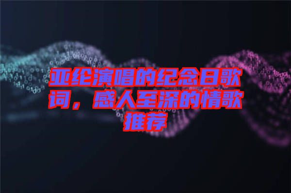 亞綸演唱的紀念日歌詞，感人至深的情歌推薦