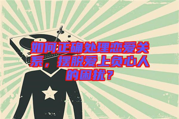 如何正確處理戀愛關(guān)系，擺脫愛上負心人的困擾？
