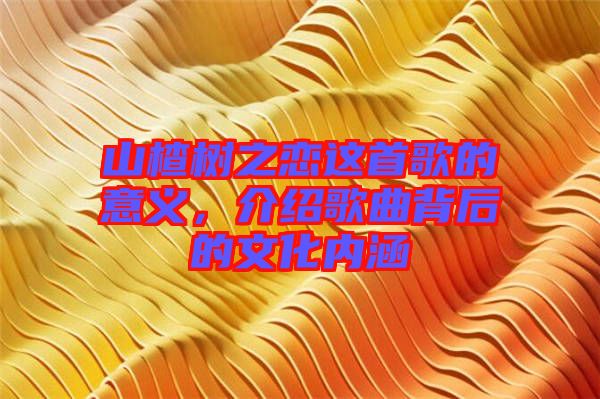 山楂樹(shù)之戀這首歌的意義，介紹歌曲背后的文化內(nèi)涵