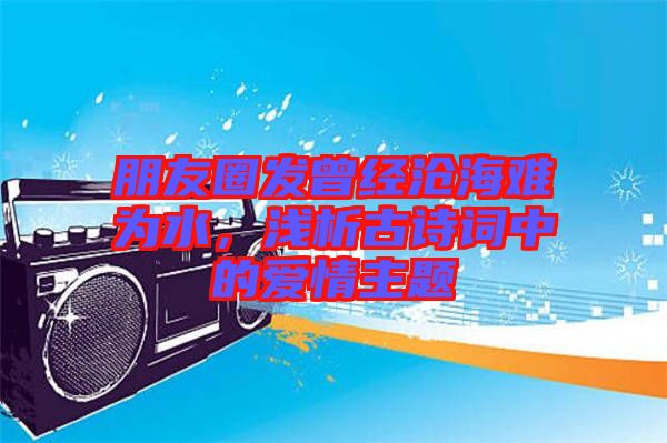 朋友圈發(fā)曾經(jīng)滄海難為水，淺析古詩詞中的愛情主題