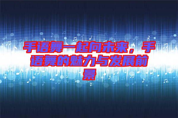手語舞一起向未來，手語舞的魅力與發(fā)展前景
