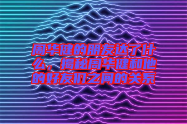 周華健的朋友達(dá)了什么，揭秘周華健和他的好友們之間的關(guān)系