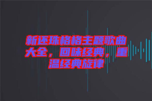 新還珠格格主題歌曲大全，回味經(jīng)典，重溫經(jīng)典旋律