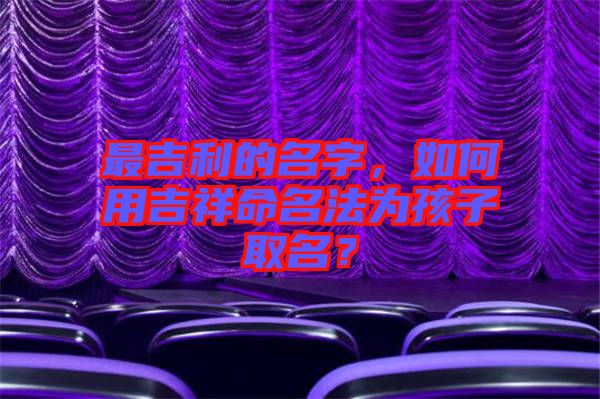 最吉利的名字，如何用吉祥命名法為孩子取名？