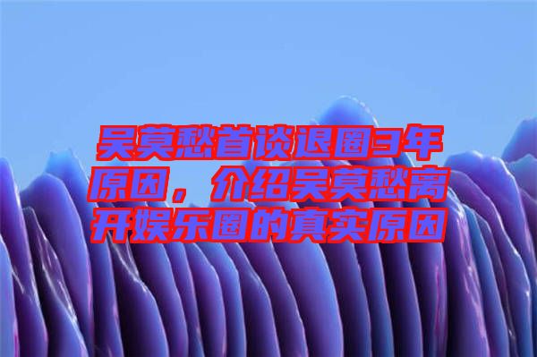 吳莫愁首談退圈3年原因，介紹吳莫愁離開娛樂圈的真實原因