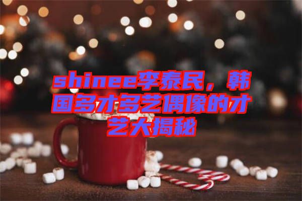 shinee李泰民，韓國多才多藝偶像的才藝大揭秘