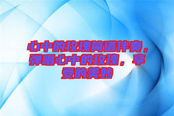 心中的玫瑰簡譜伴奏，彈唱心中的玫瑰，享受的美妙