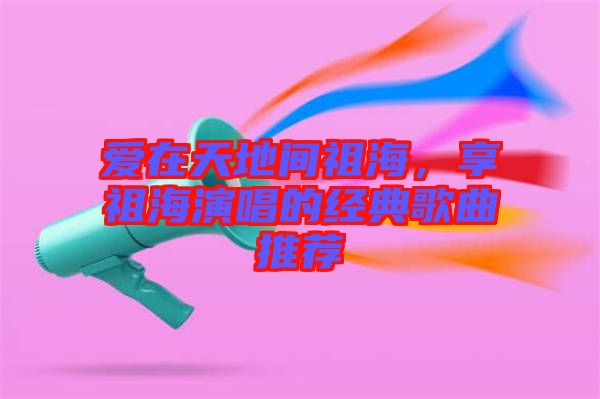 愛在天地間祖海，享祖海演唱的經(jīng)典歌曲推薦