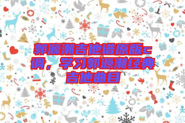 郭源潮吉他譜原版c調(diào)，學(xué)習(xí)郭源潮經(jīng)典吉他曲目