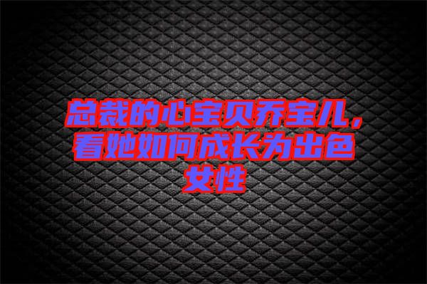 總裁的心寶貝喬寶兒，看她如何成長為出色女性