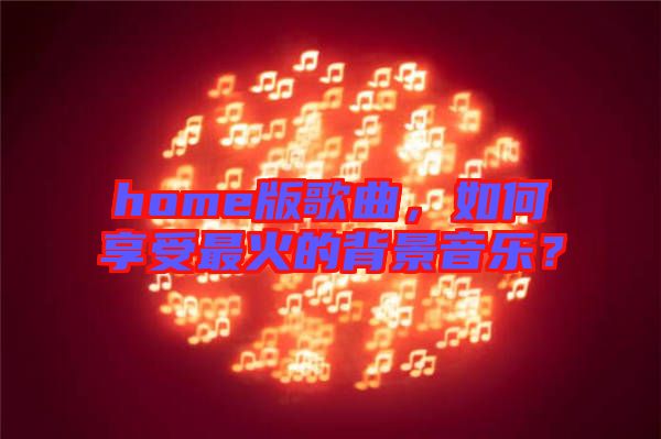 home版歌曲，如何享受最火的背景音樂？