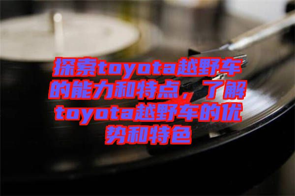 探索toyota越野車的能力和特點，了解toyota越野車的優(yōu)勢和特色