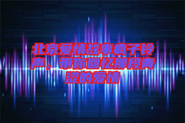 北京愛(ài)情故事瘋子鈴聲，帶你回憶那段青澀的愛(ài)情
