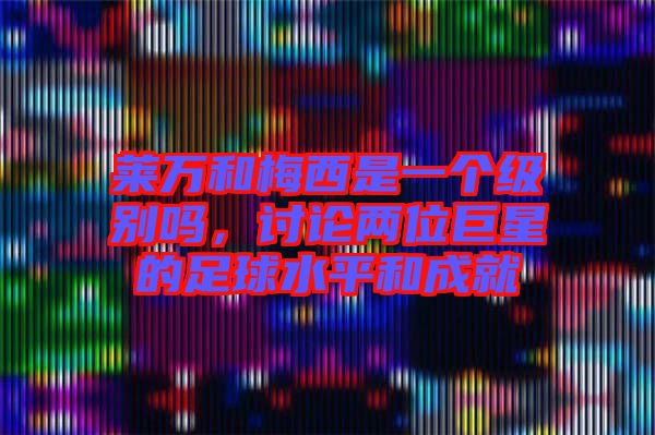萊萬和梅西是一個(gè)級(jí)別嗎，討論兩位巨星的足球水平和成就