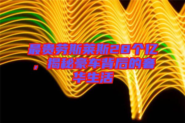最貴勞斯萊斯28個億，揭秘豪車背后的奢華生活