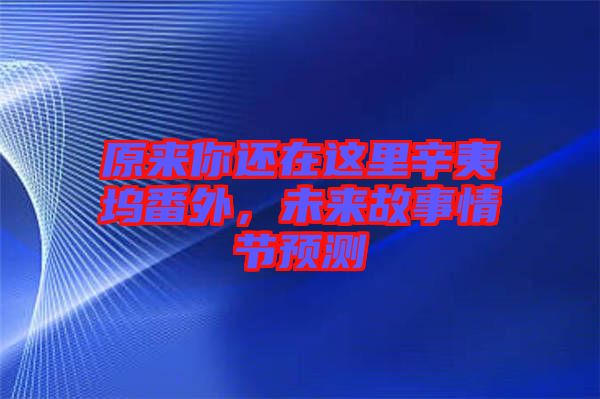 原來(lái)你還在這里辛夷塢番外，未來(lái)故事情節(jié)預(yù)測(cè)