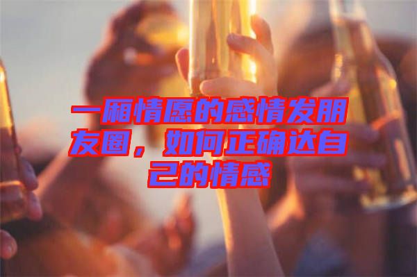一廂情愿的感情發(fā)朋友圈，如何正確達(dá)自己的情感