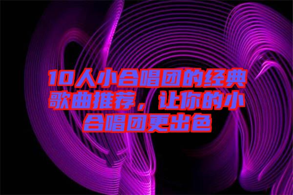 10人小合唱團(tuán)的經(jīng)典歌曲推薦，讓你的小合唱團(tuán)更出色