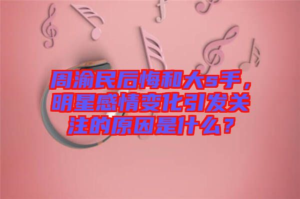 周渝民后悔和大s手，明星感情變化引發(fā)關(guān)注的原因是什么？