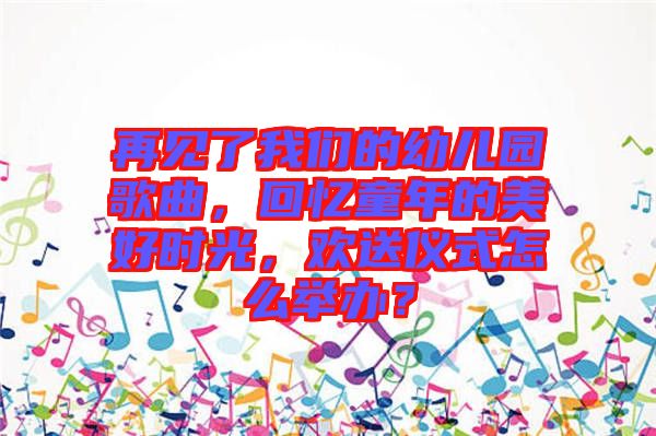 再見了我們的幼兒園歌曲，回憶童年的美好時光，歡送儀式怎么舉辦？