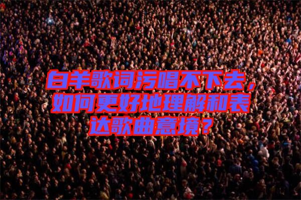 白羊歌詞污唱不下去，如何更好地理解和表達歌曲意境？