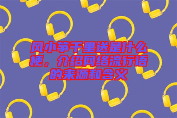 風(fēng)小箏千里送是什么梗，介紹網(wǎng)絡(luò)流行語的來源和含義