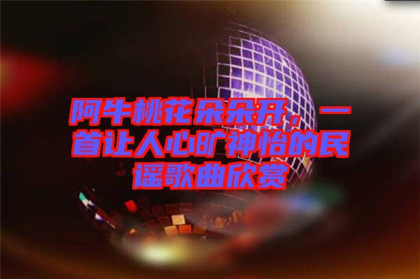阿牛桃花朵朵開，一首讓人心曠神怡的民謠歌曲欣賞