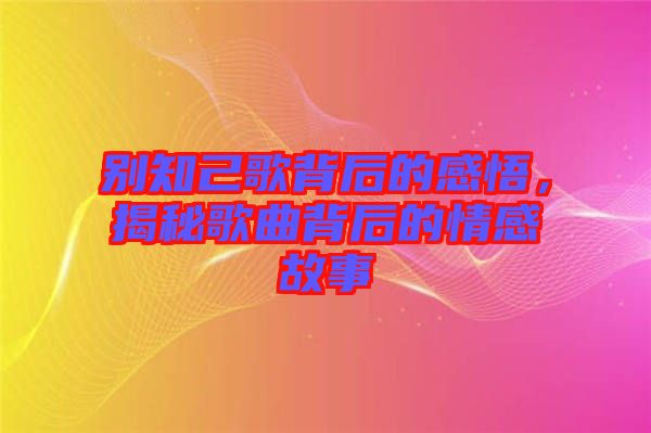 別知己歌背后的感悟，揭秘歌曲背后的情感故事