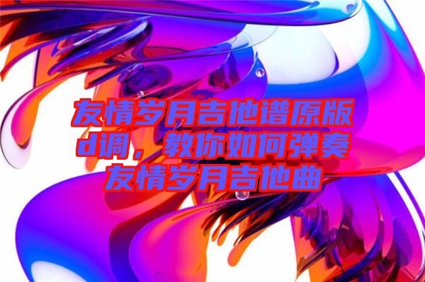 友情歲月吉他譜原版d調(diào)，教你如何彈奏友情歲月吉他曲