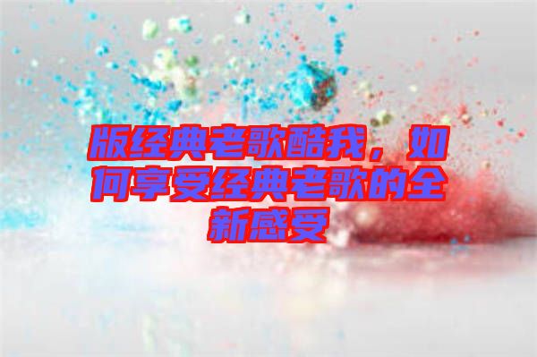 版經(jīng)典老歌酷我，如何享受經(jīng)典老歌的全新感受