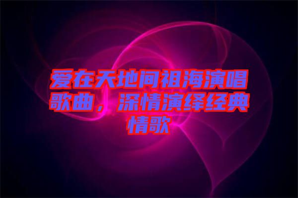 愛在天地間祖海演唱歌曲，深情演繹經(jīng)典情歌