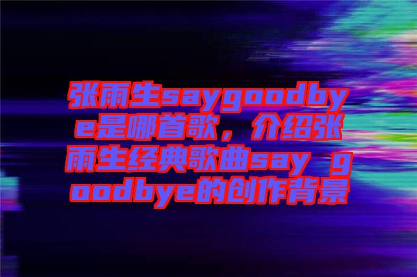 張雨生saygoodbye是哪首歌，介紹張雨生經(jīng)典歌曲say goodbye的創(chuàng)作背景