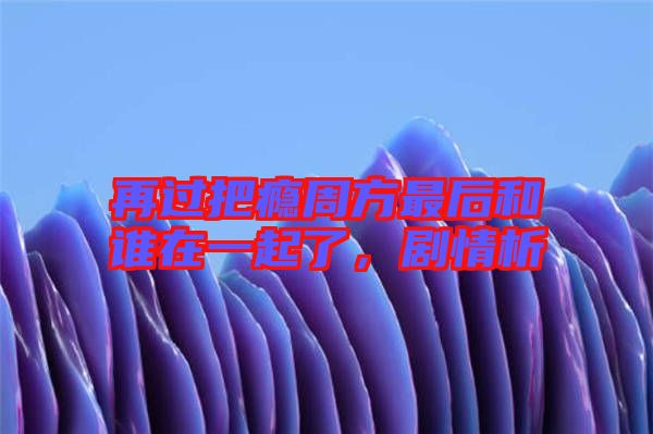 再過(guò)把癮周方最后和誰(shuí)在一起了，劇情析
