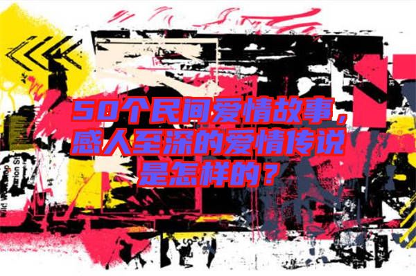 50個(gè)民間愛(ài)情故事，感人至深的愛(ài)情傳說(shuō)是怎樣的？