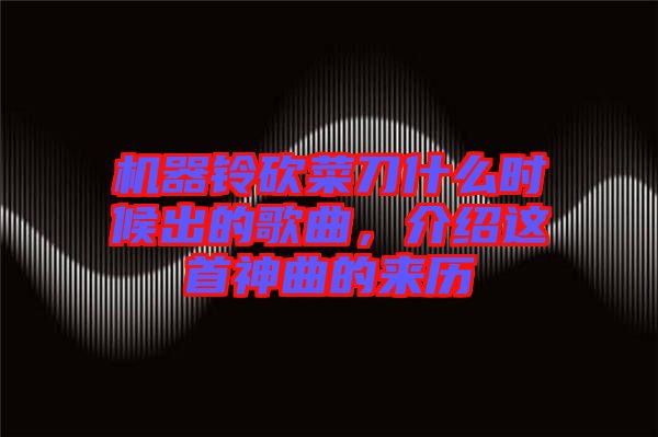 機(jī)器鈴砍菜刀什么時(shí)候出的歌曲，介紹這首神曲的來歷