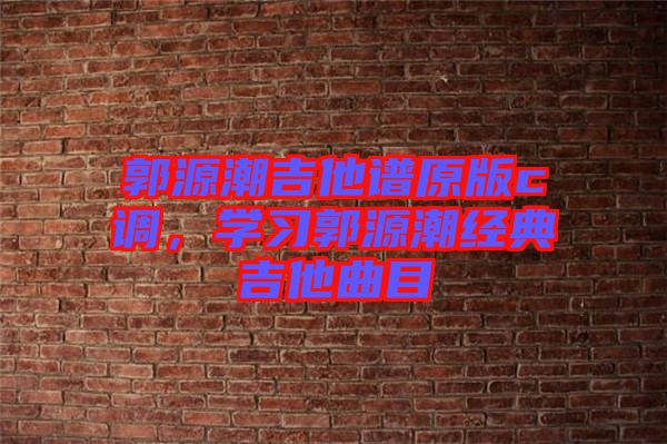 郭源潮吉他譜原版c調(diào)，學(xué)習(xí)郭源潮經(jīng)典吉他曲目