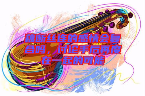 藕斷絲連的感情會(huì)復(fù)合嗎，討論手后再度在一起的可能
