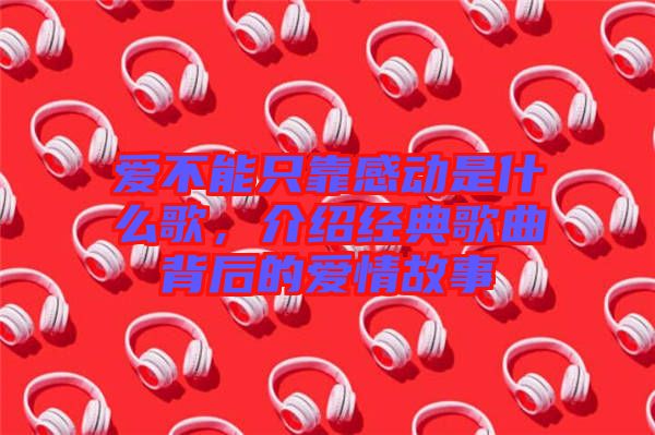 愛不能只靠感動(dòng)是什么歌，介紹經(jīng)典歌曲背后的愛情故事