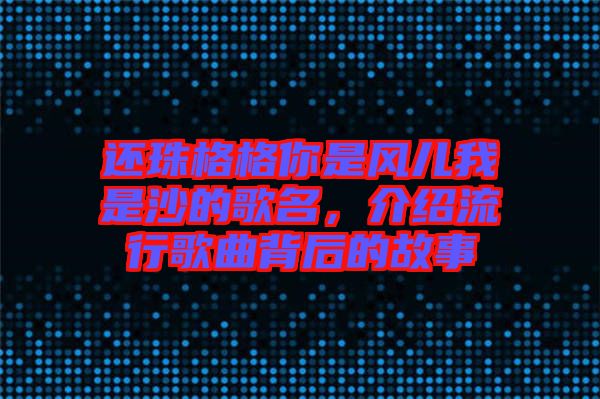 還珠格格你是風(fēng)兒我是沙的歌名，介紹流行歌曲背后的故事
