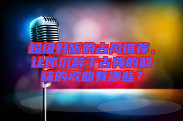 超級好聽的古風推薦，讓你沉醉于古典的韻味的歌曲有哪些？