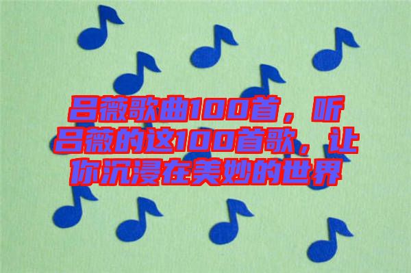 呂薇歌曲100首，聽呂薇的這100首歌，讓你沉浸在美妙的世界