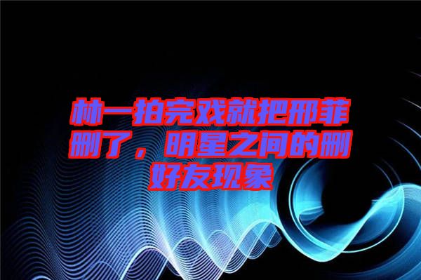林一拍完戲就把邢菲刪了，明星之間的刪好友現(xiàn)象