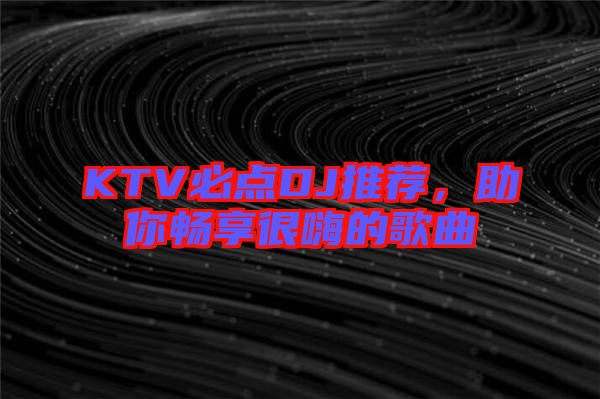 KTV必點DJ推薦，助你暢享很嗨的歌曲
