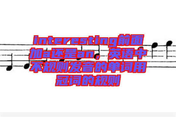 interesting前面加a還是an，英語中不規(guī)則發(fā)音的單詞用冠詞的規(guī)則