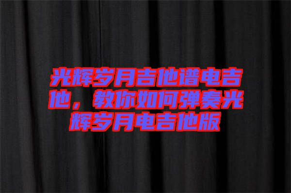 光輝歲月吉他譜電吉他，教你如何彈奏光輝歲月電吉他版