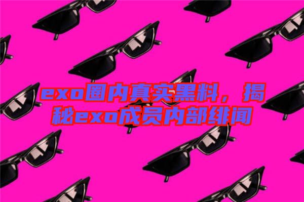 exo圈內(nèi)真實黑料，揭秘exo成員內(nèi)部緋聞