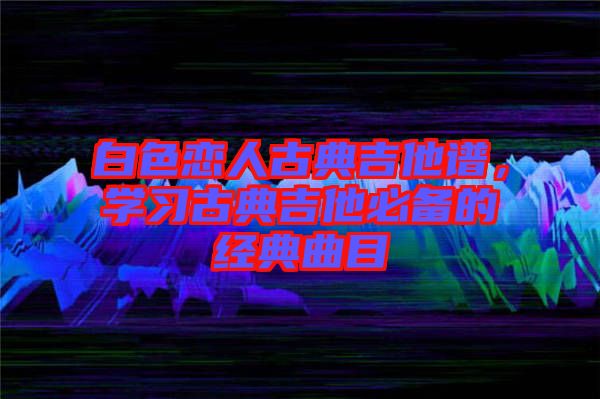 白色戀人古典吉他譜，學(xué)習(xí)古典吉他必備的經(jīng)典曲目