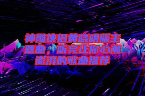 神雕俠侶黃曉明版主題曲，聽(tīng)完讓你心潮澎湃的歌曲推薦