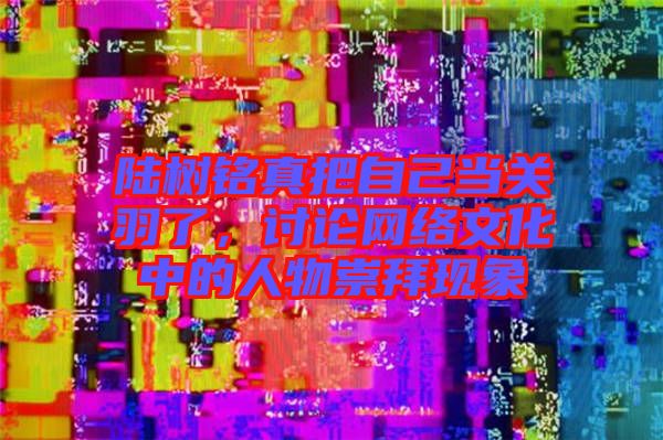 陸樹銘真把自己當關(guān)羽了，討論網(wǎng)絡(luò)文化中的人物崇拜現(xiàn)象