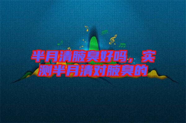 半月清腋臭好嗎，實(shí)測半月清對腋臭的